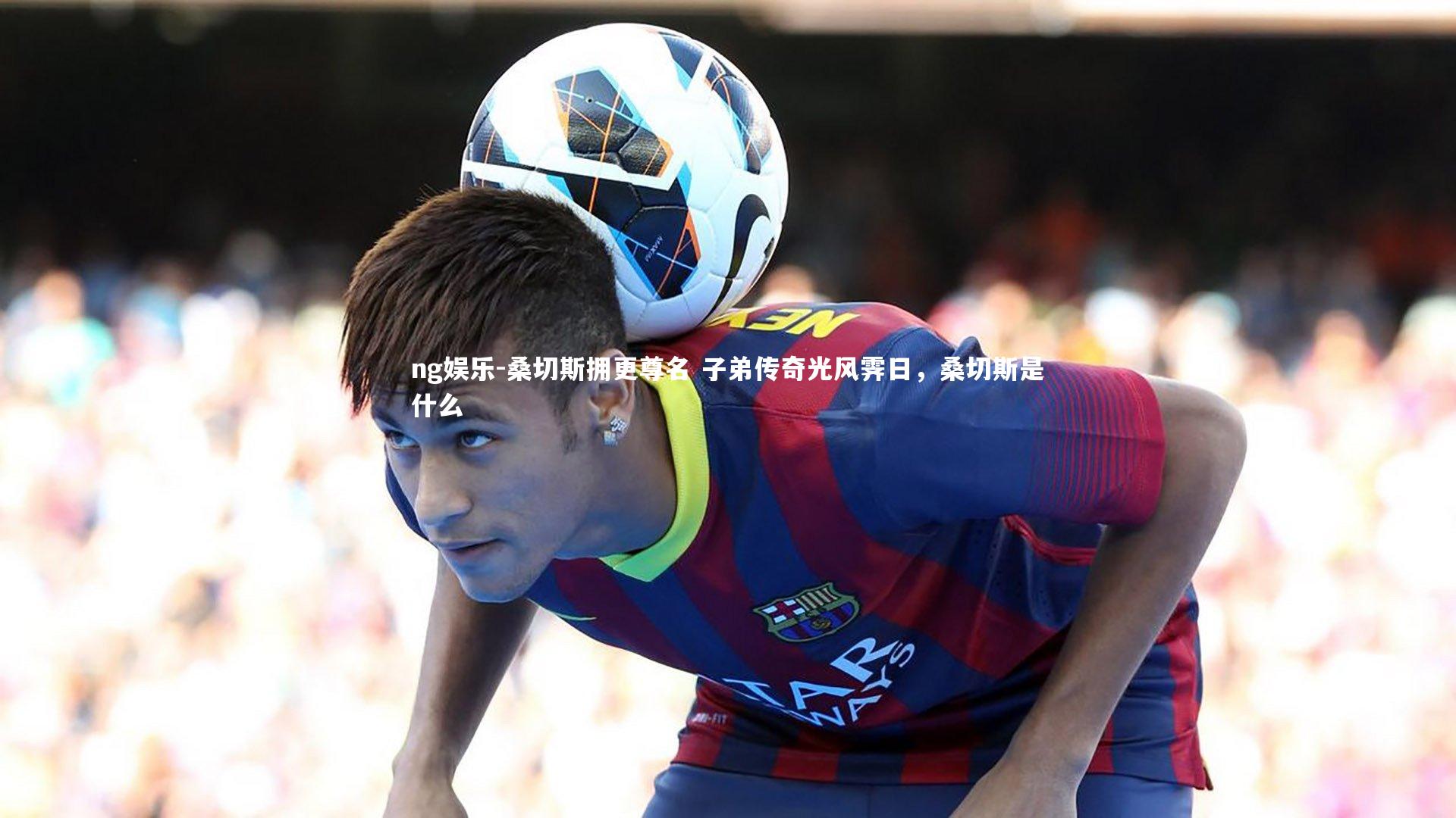 ng娱乐-桑切斯拥更尊名 子弟传奇光风霁日，桑切斯是什么